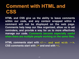Comment with HTML and
CSS
41
HTML and CSS give us the ability to leave comments
within our code, and any content wrapped within a
comment will not be displayed on the web page.
Comments help keep our ﬁles organized, allow us to set
reminders, and provide a way for us to more effectively
manage our code. Comments become especially useful
when there are multiple people working on the same ﬁles.
HTML comments start with  <!-- and end with -->.
CSS comments start with /* and end with */.
 