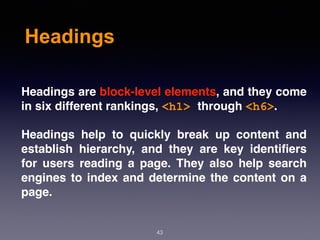 Headings
43
Headings are block-level elements, and they come
in six different rankings, <h1> through <h6>.
Headings help to quickly break up content and
establish hierarchy, and they are key identiﬁers
for users reading a page. They also help search
engines to index and determine the content on a
page.
 