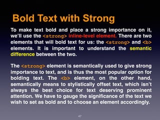 Bold Text with Strong
47
To make text bold and place a strong importance on it,
we’ll use the <strong> inline-level element. There are two
elements that will bold text for us: the <strong> and <b>
elements. It is important to understand the  semantic
difference between the two.
The <strong> element is semantically used to give strong
importance to text, and is thus the most popular option for
bolding text. The  <b>  element, on the other hand,
semantically means to stylistically offset text, which isn’t
always the best choice for text deserving prominent
attention. We have to gauge the signiﬁcance of the text we
wish to set as bold and to choose an element accordingly.
 