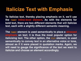 Italicize Text with Emphasis
49
To italicize text, thereby placing emphasis on it, we’ll use
the  <em>  inline-level element. As with the elements for
bold text, there are two different elements that will italicize
text, each with a slightly different semantic meaning.
The <em> element is used semantically to place a stressed
emphasis  on text; it is thus the most popular option for
italicizing text. The other option, the <i> element, is used
semantically to convey text in an alternative voice or tone,
almost as if it were placed in quotation marks. Again, we
will need to gauge the signiﬁcance of the text we want to
italicize and choose an element accordingly.
 