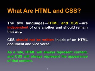 What Are HTML and CSS?
5
The two languages—HTML and CSS—are
independent of one another and should remain
that way.
CSS should not be written inside of an HTML
document and vice versa.
As a rule, HTML will always represent content,
and CSS will always represent the appearance
of that content.
 