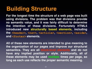 Building Structure
51
For the longest time the structure of a web page was built
using divisions. The problem was that divisions provide
no semantic value, and it was fairly difﬁcult to determine
the intention of these divisions. Fortunately HTML5
introduced new  structurally based elements, including
the  <header>,  <nav>,  <article>,  <section>,  <aside>,
and <footer> elements.
All of these new elements are intended to give meaning to
the organization of our pages and improve our structural
semantics. They are all block-level elements and do not
have any implied position or style. Additionally, all of
these elements may be used multiple times per page, so
long as each use reﬂects the proper semantic meaning.
 