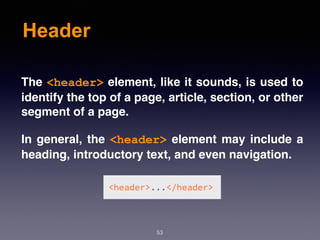 Header
53
The <header> element, like it sounds, is used to
identify the top of a page, article, section, or other
segment of a page.
In general, the <header> element may include a
heading, introductory text, and even navigation.
 
