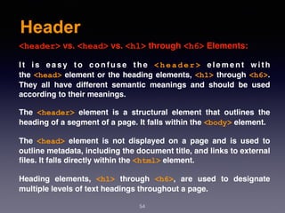 Header
54
<header> vs. <head> vs. <h1> through <h6> Elements:
I t i s e a s y t o c o n f u s e t h e  < h e a d e r >  e l e m e n t w i t h
the <head> element or the heading elements, <h1> through <h6>.
They all have different semantic meanings and should be used
according to their meanings.
The  <header>  element is a structural element that outlines the
heading of a segment of a page. It falls within the <body> element.
The  <head>  element is not displayed on a page and is used to
outline metadata, including the document title, and links to external
ﬁles. It falls directly within the <html> element.
Heading elements,  <h1>  through  <h6>, are used to designate
multiple levels of text headings throughout a page.
 