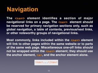 Navigation
55
The  <nav>  element identiﬁes a section of major
navigational links on a page. The <nav> element should
be reserved for primary navigation sections only, such as
global navigation, a table of contents, previous/next links,
or other noteworthy groups of navigational links.
Most commonly, links included within the <nav> element
will link to other pages within the same website or to parts
of the same web page. Miscellaneous one-off links should
not be wrapped within the <nav> element; they should use
the anchor element, <a>, and the anchor element alone.
 