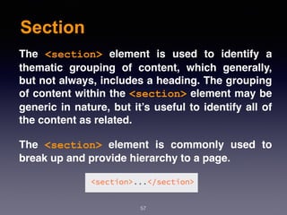 Section
57
The  <section>  element is used to identify a
thematic grouping of content, which generally,
but not always, includes a heading. The grouping
of content within the <section> element may be
generic in nature, but it’s useful to identify all of
the content as related.
The  <section>  element is commonly used to
break up and provide hierarchy to a page.
 