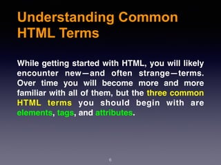 Understanding Common
HTML Terms
While getting started with HTML, you will likely
encounter new—and often strange—terms.
Over time you will become more and more
familiar with all of them, but the three common
HTML terms you should begin with are
elements, tags, and attributes.
6
 