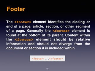 Footer
60
The  <footer>  element identiﬁes the closing or
end of a page, article, section, or other segment
of a page. Generally the  <footer>  element is
found at the bottom of its parent. Content within
the  <footer>  element should be relative
information and should not diverge from the
document or section it is included within.
 