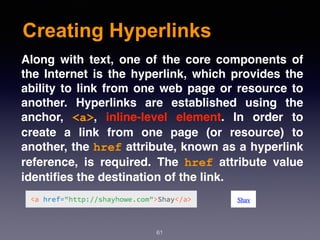 Creating Hyperlinks
61
Along with text, one of the core components of
the Internet is the hyperlink, which provides the
ability to link from one web page or resource to
another. Hyperlinks are established using the
anchor,  <a>, inline-level element. In order to
create a link from one page (or resource) to
another, the href attribute, known as a hyperlink
reference, is required. The  href  attribute value
identiﬁes the destination of the link.
 