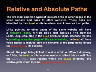 Relative and Absolute Paths
62
The two most common types of links are links to other pages of the
same website and links to  other websites. These links are
identiﬁed by their href attribute values, also known as their paths.
Links pointing to other pages of the same website will have
a  relative path, which does not include the domain
(.com, .org, .edu, etc.) in the href attribute value. Because the link
is pointing to another page on the same website, the href attribute
value needs to include only the ﬁlename of the page being linked
to: about.html, for example.
Should the page being linked to reside within a different directory,
or folder, the href attribute value needs to reﬂect this as well. Say
the  about.html  page resides within the  pages  directory; the
relative path would then be pages/about.html.
 