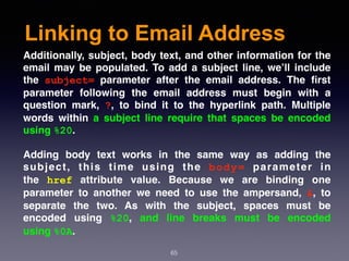 Linking to Email Address
65
Additionally, subject, body text, and other information for the
email may be populated. To add a subject line, we’ll include
the  subject=  parameter after the email address. The ﬁrst
parameter following the email address must begin with a
question mark,  ?, to bind it to the hyperlink path. Multiple
words within a subject line require that spaces be encoded
using %20.
Adding body text works in the same way as adding the
subject, this time using the  body=  parameter in
the  href  attribute value. Because we are binding one
parameter to another we need to use the ampersand,  &, to
separate the two. As with the subject, spaces must be
encoded using  %20, and line breaks must be encoded
using %0A.
 