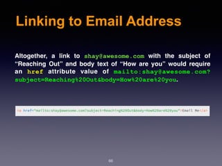 Linking to Email Address
66
Altogether, a link to  shay@awesome.com  with the subject of
“Reaching Out” and body text of “How are you” would require
an  href  attribute value of  mailto:shay@awesome.com?
subject=Reaching%20Out&body=How%20are%20you.
 