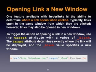 Opening Link a New Window
67
One feature available with hyperlinks is the ability to
determine where a link opens when clicked. Typically, links
open in the same window from which they are clicked;
however, links may also be opened in new windows.
To trigger the action of opening a link in a new window, use
the  target  attribute with a value of  _blank.
The target attribute determines exactly where the link will
be displayed, and the  _blank  value speciﬁes a new
window.
 