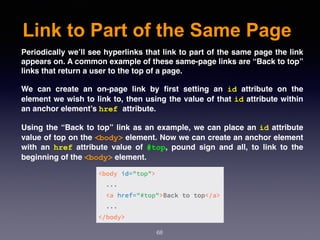 Link to Part of the Same Page
68
Periodically we’ll see hyperlinks that link to part of the same page the link
appears on. A common example of these same-page links are “Back to top”
links that return a user to the top of a page.
We can create an on-page link by ﬁrst setting an  id  attribute on the
element we wish to link to, then using the value of that id attribute within
an anchor element’s href attribute.
Using the “Back to top” link as an example, we can place an id attribute
value of top on the <body> element. Now we can create an anchor element
with an  href  attribute value of  #top, pound sign and all, to link to the
beginning of the <body> element.
 
