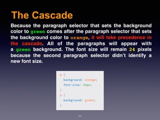 The Cascade
71
Because the paragraph selector that sets the background
color to green comes after the paragraph selector that sets
the background color to orange, it will take precedence in
the cascade. All of the paragraphs will appear with
a  green  background. The font size will remain  24  pixels
because the second paragraph selector didn’t identify a
new font size.
 