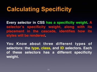 Calculating Specificity
73
Every selector in CSS has a speciﬁcity weight. A
selector’s speciﬁcity weight, along with its
placement in the cascade, identiﬁes how its
styles will be rendered.
You Know about three different types of
selectors: the type, class, and ID selectors. Each
of these selectors has a different speciﬁcity
weight.
 