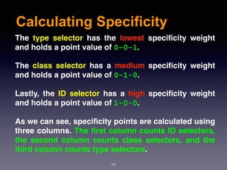Calculating Specificity
74
The type selector has the lowest speciﬁcity weight
and holds a point value of 0-0-1.
The class selector has a medium speciﬁcity weight
and holds a point value of 0-1-0.
Lastly, the ID selector has a high speciﬁcity weight
and holds a point value of 1-0-0.
As we can see, speciﬁcity points are calculated using
three columns. The ﬁrst column counts ID selectors,
the second column counts class selectors, and the
third column counts type selectors.
 