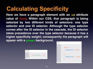 Calculating Specificity
75
Here we have a paragraph element with an  id  attribute
value of  food. Within our CSS, that paragraph is being
selected by two different kinds of selectors: one type
selector and one ID selector. Although the type selector
comes after the ID selector in the cascade, the ID selector
takes precedence over the type selector because it has a
higher speciﬁcity weight; consequently the paragraph will
appear with a green background.
 