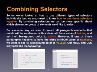 Combining Selectors
76
So far we’ve looked at how to use different types of selectors
individually, but we also need to know how to use these selectors
together. By combining selectors we can be more speciﬁc about
which element or group of elements we’d like to select.
For example, say we want to select all paragraph elements that
reside within an element with a class attribute value of hotdog and
set their background color to  brown. However, if one of those
paragraphs happens to have the class attribute value of mustard,
we want to set its background color to yellow. Our HTML and CSS
may look like the following:
 