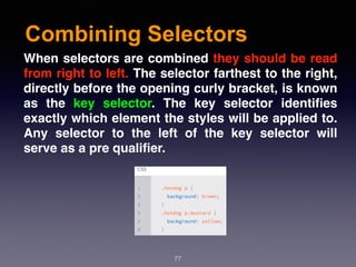 Combining Selectors
77
When selectors are combined they should be read
from right to left. The selector farthest to the right,
directly before the opening curly bracket, is known
as the  key selector. The key selector identiﬁes
exactly which element the styles will be applied to.
Any selector to the left of the key selector will
serve as a pre qualiﬁer.
 