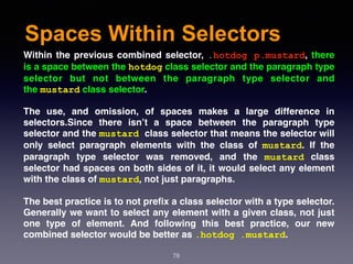 Spaces Within Selectors
78
Within the previous combined selector, .hotdog p.mustard, there
is a space between the hotdog class selector and the paragraph type
selector but not between the paragraph type selector and
the mustard class selector.
The use, and omission, of spaces makes a large difference in
selectors.Since there isn’t a space between the paragraph type
selector and the mustard class selector that means the selector will
only select paragraph elements with the class of  mustard. If the
paragraph type selector was removed, and the  mustard  class
selector had spaces on both sides of it, it would select any element
with the class of mustard, not just paragraphs.
The best practice is to not preﬁx a class selector with a type selector.
Generally we want to select any element with a given class, not just
one type of element. And following this best practice, our new
combined selector would be better as .hotdog .mustard.
 