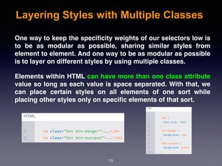 Layering Styles with Multiple Classes
79
One way to keep the speciﬁcity weights of our selectors low is
to be as modular as possible, sharing similar styles from
element to element. And one way to be as modular as possible
is to layer on different styles by using multiple classes.
Elements within HTML can have more than one class attribute
value so long as each value is space separated. With that, we
can place certain styles on all elements of one sort while
placing other styles only on speciﬁc elements of that sort.
 