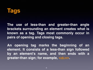 Tags
The use of less-than and greater-than angle
brackets surrounding an element creates what is
known as a tag. Tags most commonly occur in
pairs of opening and closing tags.
An opening tag marks the beginning of an
element. It consists of a less-than sign followed
by an element’s name, and then ends with a
greater-than sign; for example, <div>.
8
 