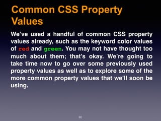 Common CSS Property
Values
80
We’ve used a handful of common CSS property
values already, such as the keyword color values
of red and green. You may not have thought too
much about them; that’s okay. We’re going to
take time now to go over some previously used
property values as well as to explore some of the
more common property values that we’ll soon be
using.
 