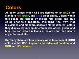 Colors
81
All color values within CSS are deﬁned on an sRGB (or
standard red, green, and blue) color space. Colors within
this space are formed by mixing red, green, and blue
color channels together, mirroring the way that
televisions and monitors generate all the different colors
they display. By mixing different levels of red, green, and
blue, we can create millions of colors—and ﬁnd nearly
any color we’d like.
Currently there are four primary ways to represent sRGB
colors within CSS: keywords, hexadecimal notation, and
RGB and HSL values.
 