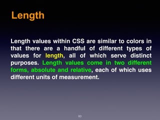 Length
83
Length values within CSS are similar to colors in
that there are a handful of different types of
values for  length, all of which serve distinct
purposes. Length values come in two different
forms, absolute and relative, each of which uses
different units of measurement.
 