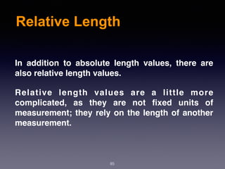 Relative Length
85
In addition to absolute length values, there are
also relative length values.
Relative length values are a little more
complicated, as they are not ﬁxed units of
measurement; they rely on the length of another
measurement.
 
