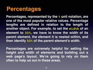 Percentages
86
Percentages, represented by the % unit notation, are
one of the most popular relative values. Percentage
lengths are deﬁned in relation to the length of
another object. For example, to set the width of an
element to  50%, we have to know the width of its
parent element, the element it is nested within, and
then identify 50% of the parent element’s width.
Percentages are extremely helpful for setting the
height and width of elements and building out a
web page’s layout. We’re going to rely on them
often to help us out in these areas.
 