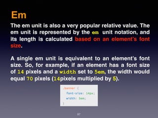 Em
87
The em unit is also a very popular relative value. The
em unit is represented by the em unit notation, and
its length is calculated based on an element’s font
size.
A single em unit is equivalent to an element’s font
size. So, for example, if an element has a font size
of 14 pixels and a width set to 5em, the width would
equal 70 pixels (14pixels multiplied by 5).
 