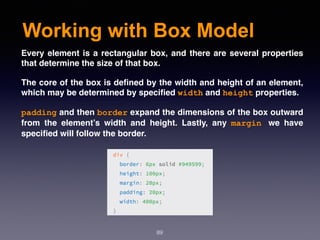 Working with Box Model
89
Every element is a rectangular box, and there are several properties
that determine the size of that box.
The core of the box is deﬁned by the width and height of an element,
which may be determined by speciﬁed width and height properties. 
padding and then border expand the dimensions of the box outward
from the element’s width and height. Lastly, any  margin we have
speciﬁed will follow the border.
 