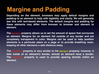 Margine and Padding
92
Depending on the element, browsers may apply default margins and
padding to an element to help with legibility and clarity. We will generally
see this with text-based elements. The default margins and padding for
these elements may differ from browser to browser and element to
element.
The margin property allows us to set the amount of space that surrounds
an element. Margins for an element fall outside of any border and are
completely transparent in color. Margins can be used to help position
elements in a particular place on a page or to provide breathing room,
keeping all other elements a safe distance away.
The padding property is very similar to the margin property; however, it
falls inside of an element’s border, should an element have a border.
The  padding  property is used to provide spacing directly within an
element.
 