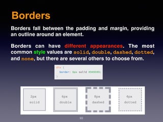 Borders
93
Borders fall between the padding and margin, providing
an outline around an element.
Borders can have  different appearances. The most
common style values are solid, double, dashed, dotted,
and none, but there are several others to choose from.
 