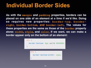 Individual Border Sides
94
As with the  margin  and  padding  properties, borders can be
placed on one side of an element at a time if we’d like. Doing
so requires new properties:  border-top,  border-
right,  border-bottom, and  border-left. The values for
these properties are the same as those of the border property
alone:  width,  style, and  color. If we want, we can make a
border appear only on the bottom of an element:
 