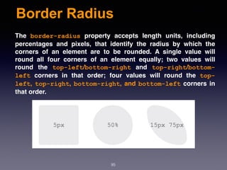 Border Radius
95
The  border-radius  property accepts length units, including
percentages and pixels, that identify the radius by which the
corners of an element are to be rounded. A single value will
round all four corners of an element equally; two values will
round the  top-left/bottom-right  and  top-right/bottom-
left  corners in that order; four values will round the  top-
left, top-right, bottom-right, and bottom-left corners in
that order.
 