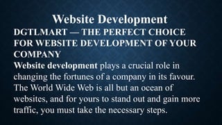 Website Development
DGTLMART — THE PERFECT CHOICE
FOR WEBSITE DEVELOPMENT OF YOUR
COMPANY
Website development plays a crucial role in
changing the fortunes of a company in its favour.
The World Wide Web is all but an ocean of
websites, and for yours to stand out and gain more
traffic, you must take the necessary steps.
 