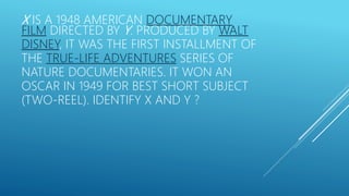 X IS A 1948 AMERICAN DOCUMENTARY
FILM DIRECTED BY Y. PRODUCED BY WALT
DISNEY, IT WAS THE FIRST INSTALLMENT OF
THE TRUE-LIFE ADVENTURES SERIES OF
NATURE DOCUMENTARIES. IT WON AN
OSCAR IN 1949 FOR BEST SHORT SUBJECT
(TWO-REEL). IDENTIFY X AND Y ?
 