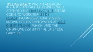 WILLIAM GARITY, WAS AN AMERICAN
INVENTOR AND AUDIO ENGINEER WHO
ATTENDED THE PRATT INSTITUTE BEFORE
GOING TO WORK FOR LEE DE
FOREST AROUND 1921. GARITY IS BEST
KNOWN FOR HIS EMPLOYMENT AT WALT
DISNEY STUDIOS, WHICH USED THE
CINEPHONE SYSTEM IN THE LATE 1920S
EARLY 30S.
 