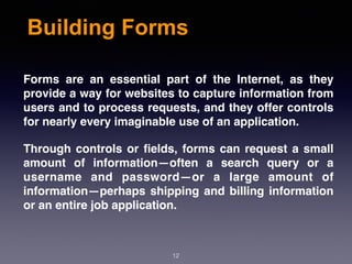 Building Forms
Forms are an essential part of the Internet, as they
provide a way for websites to capture information from
users and to process requests, and they offer controls
for nearly every imaginable use of an application.
Through controls or ﬁelds, forms can request a small
amount of information—often a search query or a
username and password—or a large amount of
information—perhaps shipping and billing information
or an entire job application.
12
 