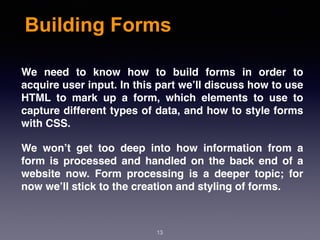 Building Forms
We need to know how to build forms in order to
acquire user input. In this part we’ll discuss how to use
HTML to mark up a form, which elements to use to
capture different types of data, and how to style forms
with CSS.
We won’t get too deep into how information from a
form is processed and handled on the back end of a
website now. Form processing is a deeper topic; for
now we’ll stick to the creation and styling of forms.
13
 