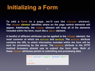 Initializing a Form
To add a  form  to a page, we’ll use the  <form>  element.
The  <form>  element  identiﬁes where on the page control elements will
appear. Additionally, the  <form>  element will wrap all of the elements
included within the form, much like a <div> element.
A handful of different attributes can be applied to the <form> element, the
most common of which are  action  and  method. The  action  attribute
contains the URL to which information included within the form will be
sent for processing by the server. The  method  attribute is the HTTP
method browsers should use to submit the form data. Both of
these <form> attributes pertain to submitting and processing data.
14
 