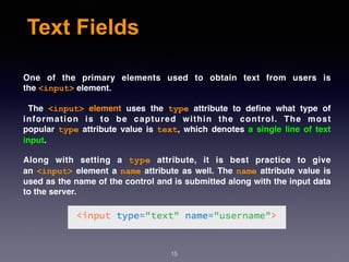 Text Fields
One of the primary elements used to obtain text from users is
the <input> element.
The  <input>  element  uses the  type  attribute to deﬁne what type of
information is to be captured within the control. The most
popular  type  attribute value is  text, which denotes a single line of text
input.
Along with setting a  type  attribute, it is best practice to give
an <input> element a name attribute as well. The name attribute value is
used as the name of the control and is submitted along with the input data
to the server.
15
 