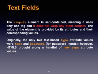 Text Fields
The  <input>  element is self-contained, meaning it uses
only one tag and it does not wrap any other content. The
value of the element is provided by its attributes and their
corresponding values.
Originally, the only two text-based  type  attribute values
were  text  and  password  (for password inputs); however,
HTML5 brought along a handful of  new  type  attribute
values.
16
 