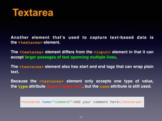 Textarea
Another element that’s used to capture text-based data is
the <textarea> element.
The <textarea> element differs from the <input> element in that it can
accept larger passages of text spanning multiple lines.
The <textarea> element also has start and end tags that can wrap plain
text.
Because the  <textarea>  element only accepts one type of value,
the type attribute doesn’t apply here, but the name attribute is still used.
17
 