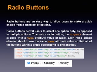 Radio Buttons
Radio buttons are an easy way to allow users to make a quick
choice from a small list of options.
Radio buttons permit users to select one option only, as opposed
to multiple options. To create a radio button, the <input> element
is used with a  type  attribute value of radio. Each radio button
element should have the same name attribute value so that all of
the buttons within a group correspond to one another.
18
 