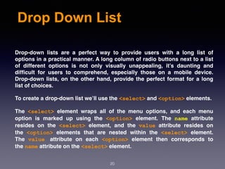 Drop Down List
Drop-down lists are a perfect way to provide users with a long list of
options in a practical manner. A long column of radio buttons next to a list
of different options is not only visually unappealing, it’s daunting and
difﬁcult for users to comprehend, especially those on a mobile device.
Drop-down lists, on the other hand, provide the perfect format for a long
list of choices.
To create a drop-down list we’ll use the <select> and <option> elements.
The  <select>  element wraps all of the menu options, and each menu
option is marked up using the  <option>  element. The  name  attribute
resides on the  <select>  element, and the  value  attribute resides on
the  <option>  elements that are nested within the  <select>  element.
The  value attribute on each  <option>  element then corresponds to
the name attribute on the <select> element.
20
 