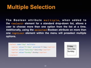 Multiple Selection
T h e B o o l e a n a t t r i b u t e  m u l t i p l e , w h e n a d d e d t o
the  <select>  element for a standard drop-down list, allows a
user to choose more than one option from the list at a time.
Additionally, using the selected Boolean attribute on more than
one  <option>  element within the menu will preselect multiple
options.
22
 